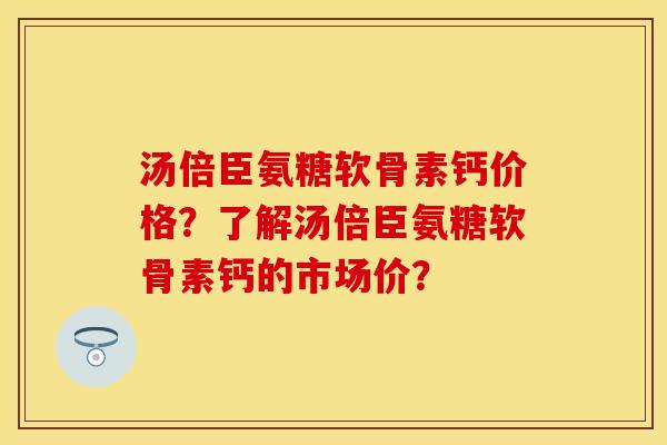 汤倍臣氨糖软骨素钙价格？了解汤倍臣氨糖软骨素钙的市场价？