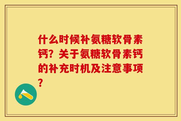 什么时候补氨糖软骨素钙？关于氨糖软骨素钙的补充时机及注意事项？