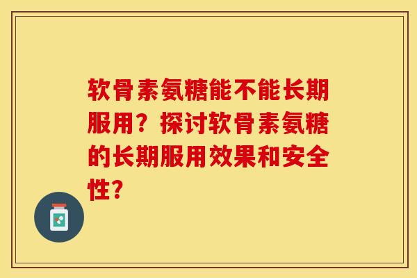 软骨素氨糖能不能长期服用？探讨软骨素氨糖的长期服用效果和安全性？