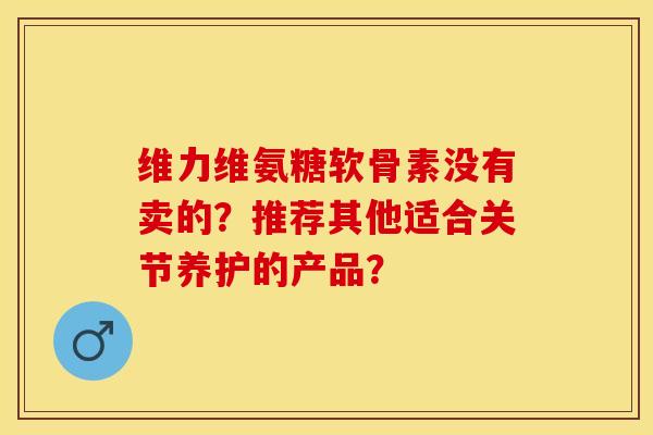 维力维氨糖软骨素没有卖的？推荐其他适合关节养护的产品？