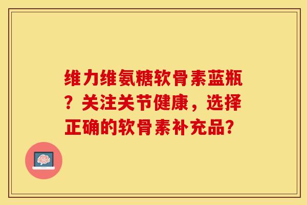 维力维氨糖软骨素蓝瓶？关注关节健康，选择正确的软骨素补充品？