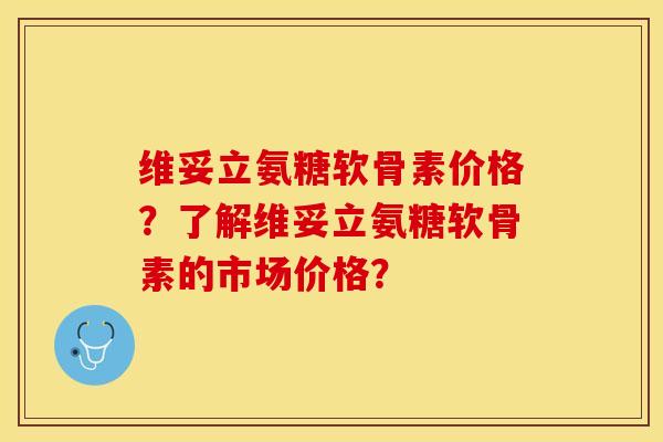 维妥立氨糖软骨素价格？了解维妥立氨糖软骨素的市场价格？