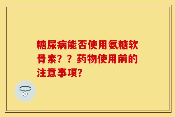 糖尿病能否使用氨糖软骨素？？药物使用前的注意事项？