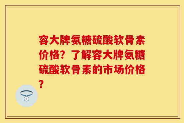 容大牌氨糖硫酸软骨素价格？了解容大牌氨糖硫酸软骨素的市场价格？