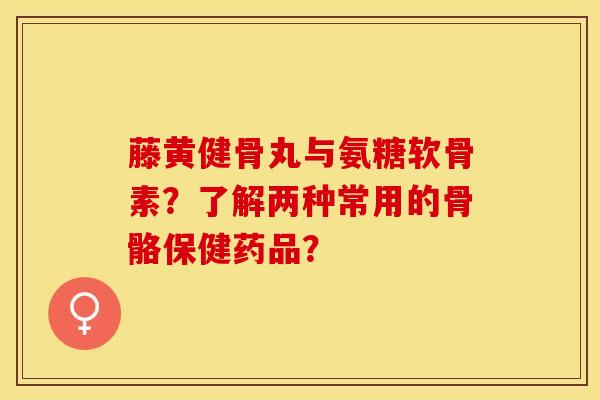 藤黄健骨丸与氨糖软骨素？了解两种常用的骨骼保健药品？