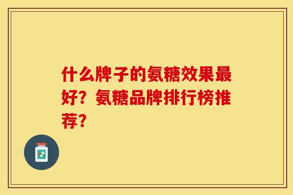 什么牌子的氨糖效果最好？氨糖品牌排行榜推荐？-第1张图片-关节保镖