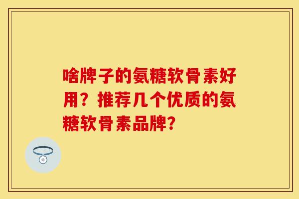 啥牌子的氨糖软骨素好用？推荐几个优质的氨糖软骨素品牌？