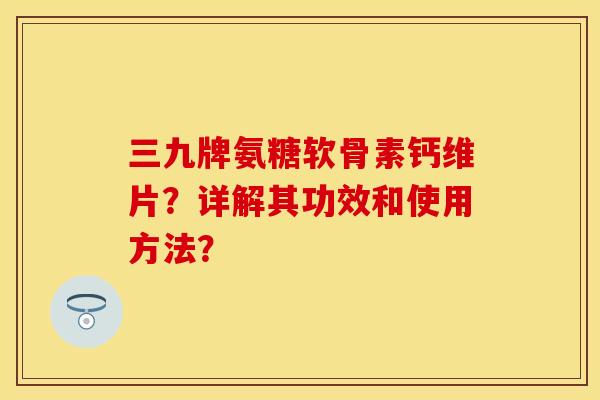 三九牌氨糖软骨素钙维片？详解其功效和使用方法？-第1张图片-关节保镖