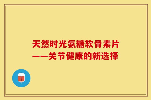 天然时光氨糖软骨素片——关节健康的新选择