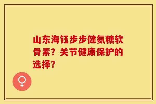 山东海钰步步健氨糖软骨素？关节健康保护的选择？