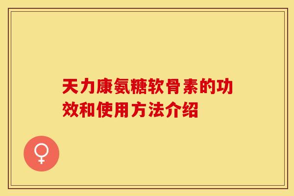天力康氨糖软骨素的功效和使用方法介绍-第1张图片-关节保镖