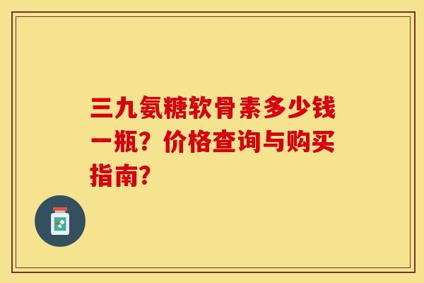 三九氨糖软骨素多少钱一瓶？价格查询与购买指南？