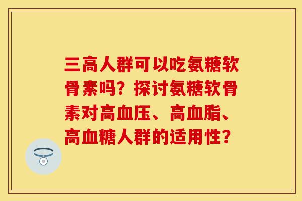 三高人群可以吃氨糖软骨素吗？探讨氨糖软骨素对高血压、高血脂、高血糖人群的适用性？-第1张图片-关节保镖