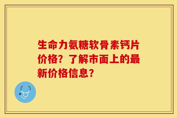 生命力氨糖软骨素钙片价格？了解市面上的最新价格信息？