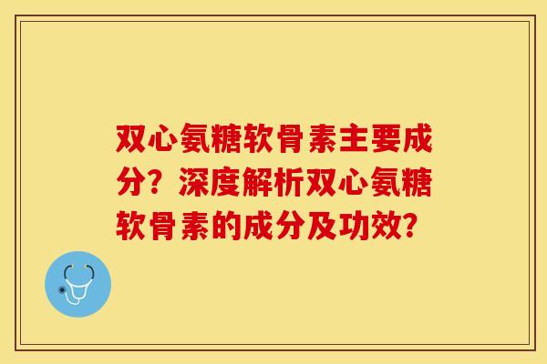 双心氨糖软骨素主要成分？深度解析双心氨糖软骨素的成分及功效？