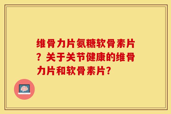 维骨力片氨糖软骨素片？关于关节健康的维骨力片和软骨素片？