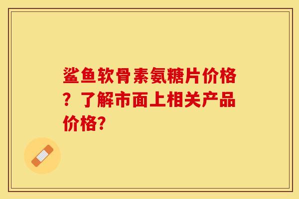 鲨鱼软骨素氨糖片价格？了解市面上相关产品价格？