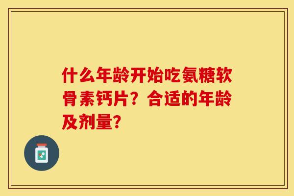 什么年龄开始吃氨糖软骨素钙片？合适的年龄及剂量？