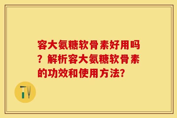 容大氨糖软骨素好用吗？解析容大氨糖软骨素的功效和使用方法？
