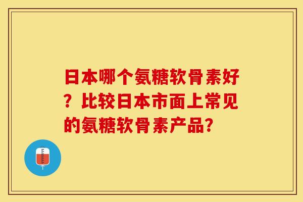 日本哪个氨糖软骨素好？比较日本市面上常见的氨糖软骨素产品？
