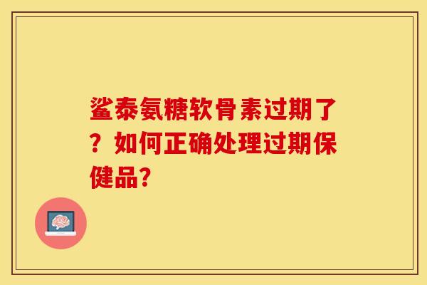 鲨泰氨糖软骨素过期了？如何正确处理过期保健品？