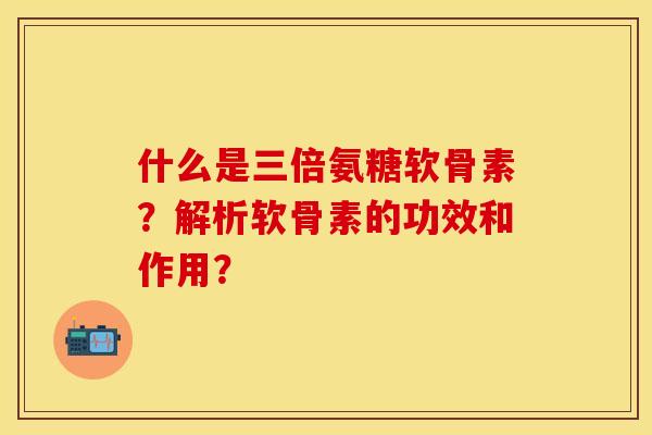 什么是三倍氨糖软骨素？解析软骨素的功效和作用？