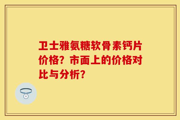 卫士雅氨糖软骨素钙片价格？市面上的价格对比与分析？-第1张图片-关节保镖