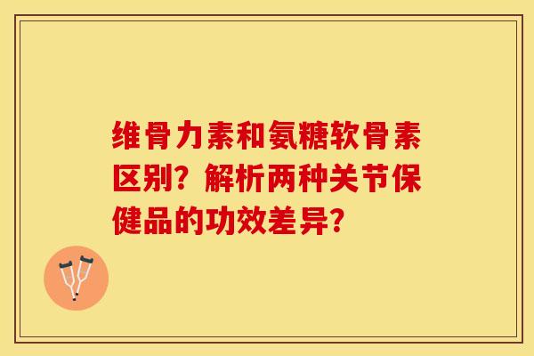 维骨力素和氨糖软骨素区别？解析两种关节保健品的功效差异？
