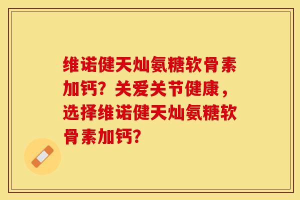 维诺健天灿氨糖软骨素加钙？关爱关节健康，选择维诺健天灿氨糖软骨素加钙？