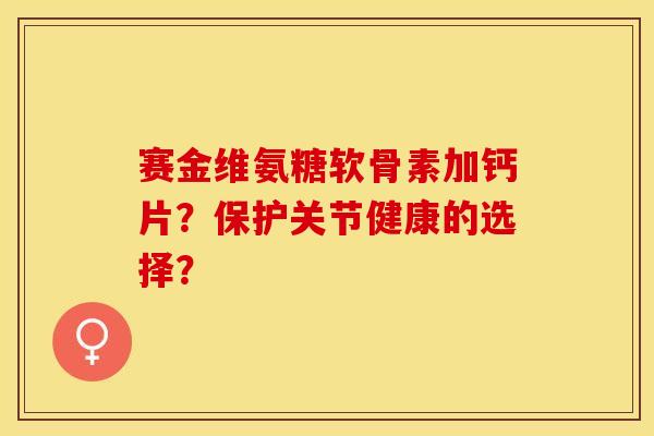 赛金维氨糖软骨素加钙片？保护关节健康的选择？