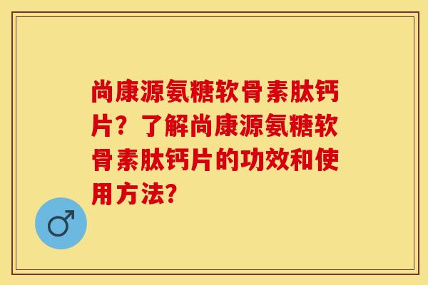 尚康源氨糖软骨素肽钙片？了解尚康源氨糖软骨素肽钙片的功效和使用方法？