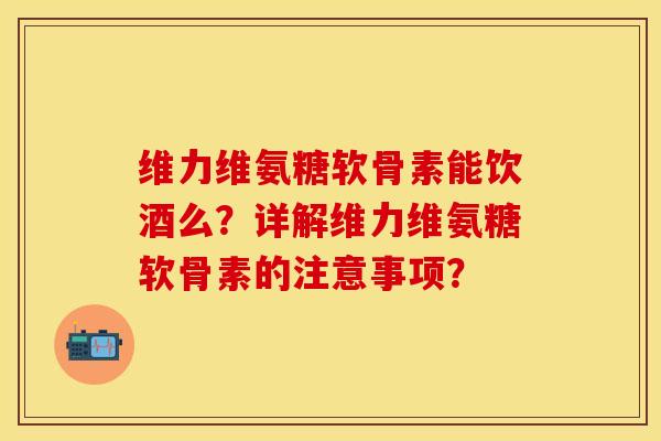 维力维氨糖软骨素能饮酒么？详解维力维氨糖软骨素的注意事项？