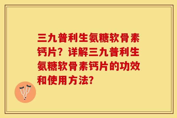 三九普利生氨糖软骨素钙片？详解三九普利生氨糖软骨素钙片的功效和使用方法？-第1张图片-关节保镖