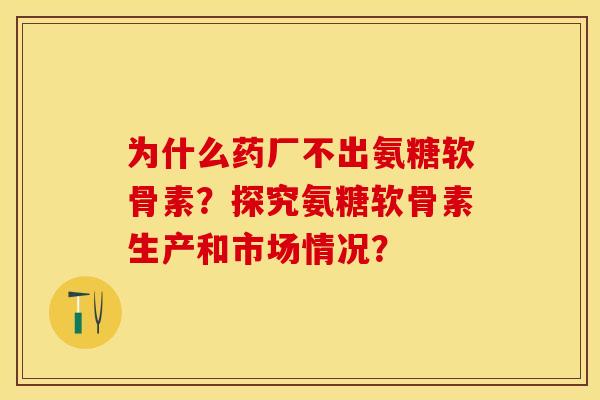 为什么药厂不出氨糖软骨素？探究氨糖软骨素生产和市场情况？