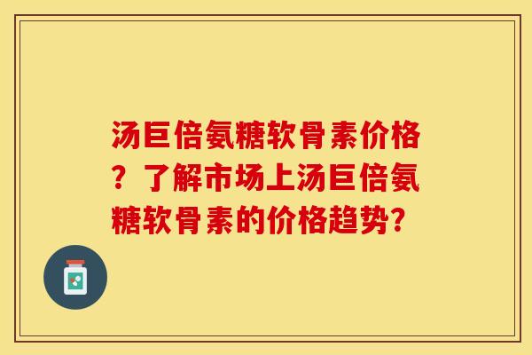 汤巨倍氨糖软骨素价格？了解市场上汤巨倍氨糖软骨素的价格趋势？