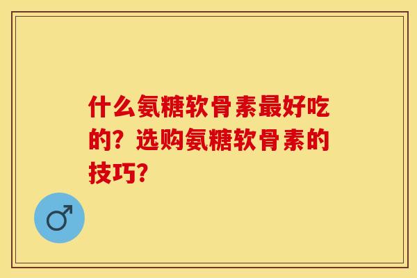 什么氨糖软骨素最好吃的？选购氨糖软骨素的技巧？
