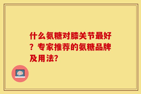 什么氨糖对膝关节最好？专家推荐的氨糖品牌及用法？