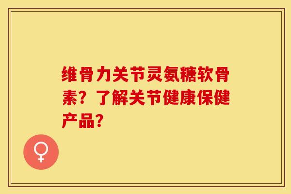 维骨力关节灵氨糖软骨素？了解关节健康保健产品？