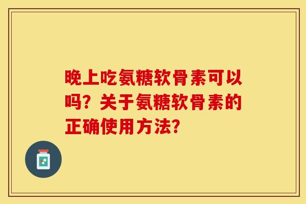 晚上吃氨糖软骨素可以吗？关于氨糖软骨素的正确使用方法？