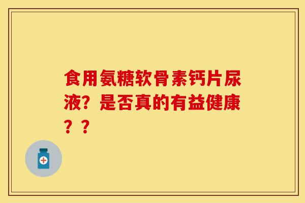 食用氨糖软骨素钙片尿液？是否真的有益健康？？