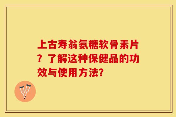 上古寿翁氨糖软骨素片？了解这种保健品的功效与使用方法？