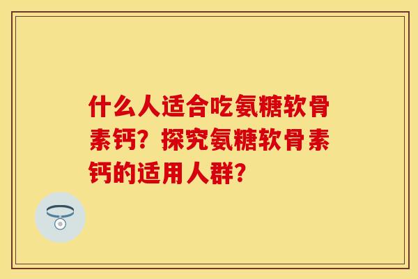 什么人适合吃氨糖软骨素钙？探究氨糖软骨素钙的适用人群？-第1张图片-关节保镖