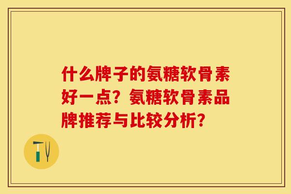 什么牌子的氨糖软骨素好一点？氨糖软骨素品牌推荐与比较分析？