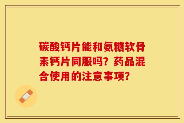碳酸钙片能和氨糖软骨素钙片同服吗？药品混合使用的注意事项？