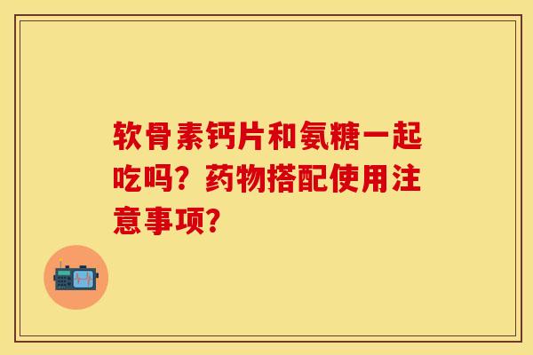软骨素钙片和氨糖一起吃吗？药物搭配使用注意事项？