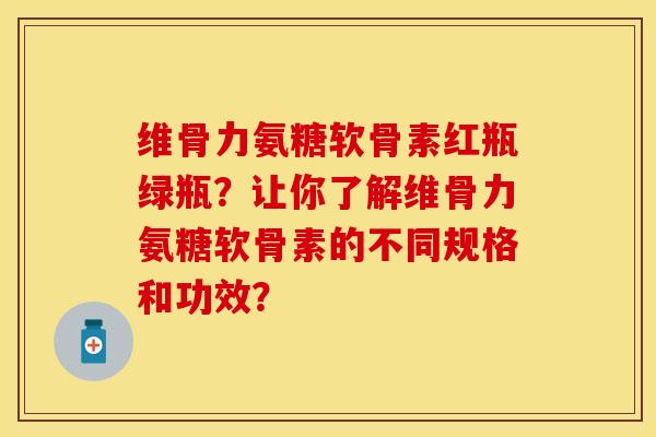 维骨力氨糖软骨素红瓶绿瓶？让你了解维骨力氨糖软骨素的不同规格和功效？-第1张图片-关节保镖