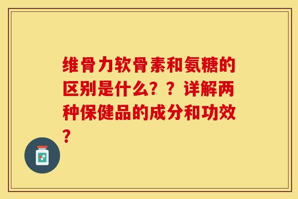 维骨力软骨素和氨糖的区别是什么？？详解两种保健品的成分和功效？
