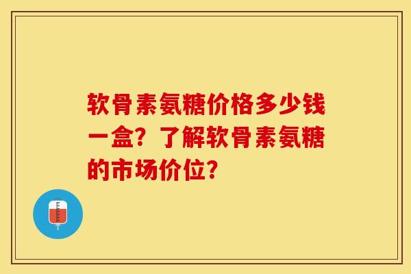 软骨素氨糖价格多少钱一盒？了解软骨素氨糖的市场价位？