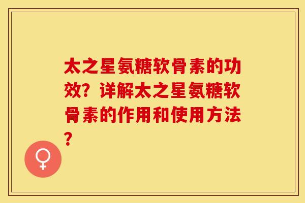 太之星氨糖软骨素的功效？详解太之星氨糖软骨素的作用和使用方法？-第1张图片-关节保镖