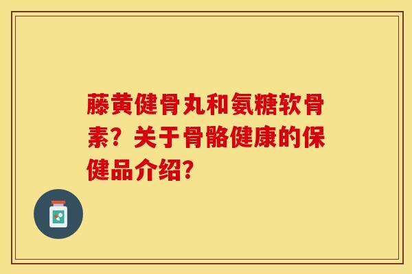 藤黄健骨丸和氨糖软骨素？关于骨骼健康的保健品介绍？